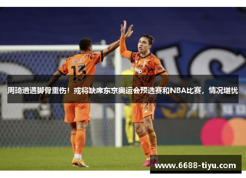 周琦遭遇脚骨重伤！或将缺席东京奥运会预选赛和NBA比赛，情况堪忧